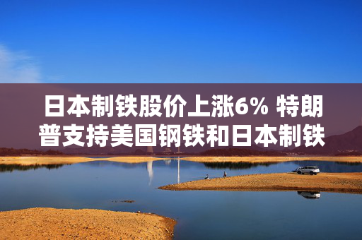 日本制铁股价上涨6% 特朗普支持美国钢铁和日本制铁结成合作关系