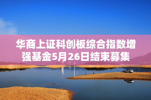 华商上证科创板综合指数增强基金5月26日结束募集