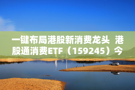 一键布局港股新消费龙头  港股通消费ETF（159245）今日首发