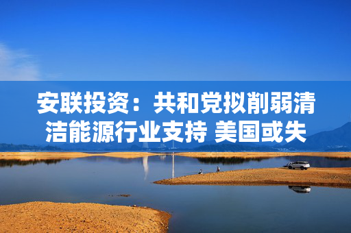 安联投资：共和党拟削弱清洁能源行业支持 美国或失去“可靠投资”地位