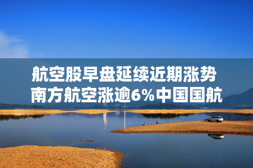 航空股早盘延续近期涨势 南方航空涨逾6%中国国航涨逾5%
