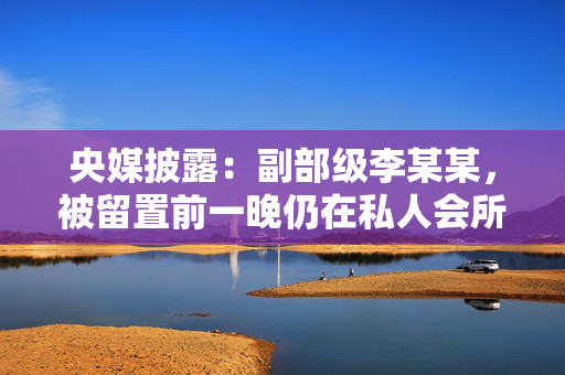 央媒披露：副部级李某某，被留置前一晚仍在私人会所大吃大喝