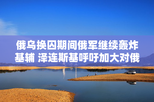 俄乌换囚期间俄军继续轰炸基辅 泽连斯基呼吁加大对俄制裁