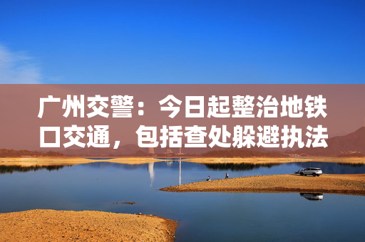 广州交警：今日起整治地铁口交通，包括查处躲避执法的电动自行车