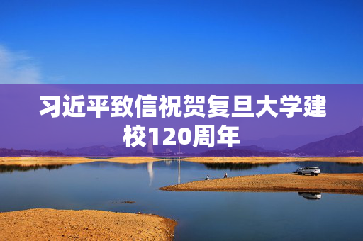 习近平致信祝贺复旦大学建校120周年