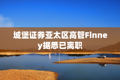 城堡证券亚太区高管Finney据悉已离职