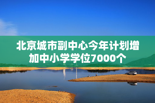 北京城市副中心今年计划增加中小学学位7000个