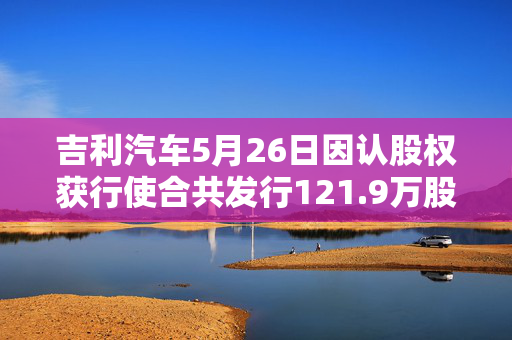 吉利汽车5月26日因认股权获行使合共发行121.9万股