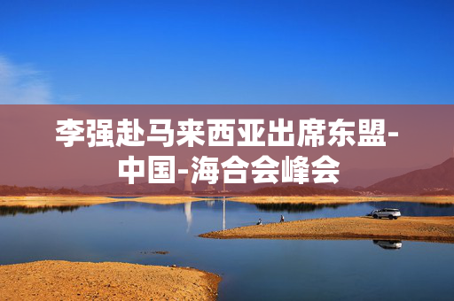 李强赴马来西亚出席东盟-中国-海合会峰会