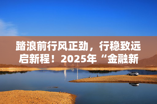 踏浪前行风正劲，行稳致远启新程！2025年“金融新启航”重磅启动