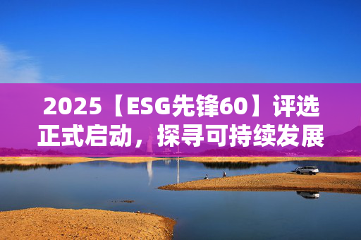 2025【ESG先锋60】评选正式启动，探寻可持续发展领航者