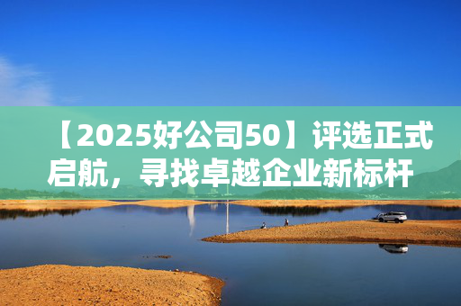 【2025好公司50】评选正式启航，寻找卓越企业新标杆