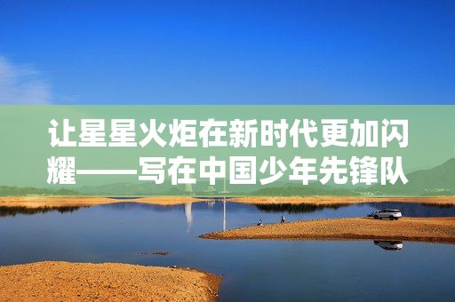 让星星火炬在新时代更加闪耀——写在中国少年先锋队第九次全国代表大会开幕之际
