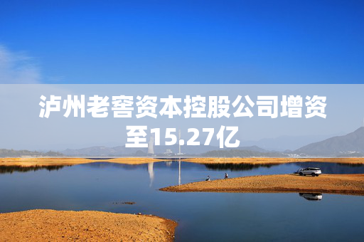 泸州老窖资本控股公司增资至15.27亿