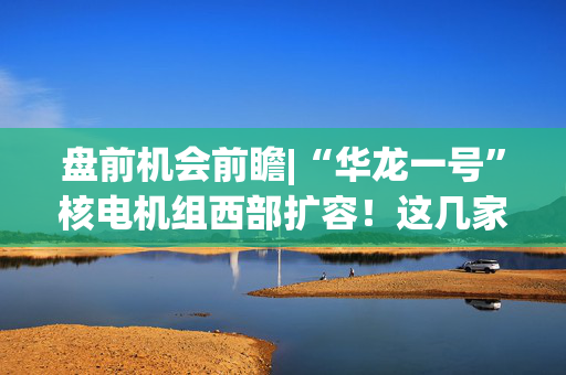 盘前机会前瞻|“华龙一号”核电机组西部扩容！这几家公司在核电建设和关键零部件制造方面深耕多年（附概念股）