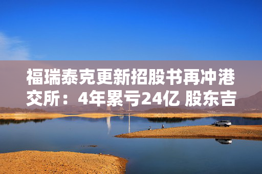 福瑞泰克更新招股书再冲港交所：4年累亏24亿 股东吉利贡献近6成营收