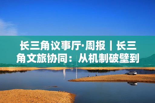长三角议事厅·周报｜长三角文旅协同：从机制破壁到价值共创