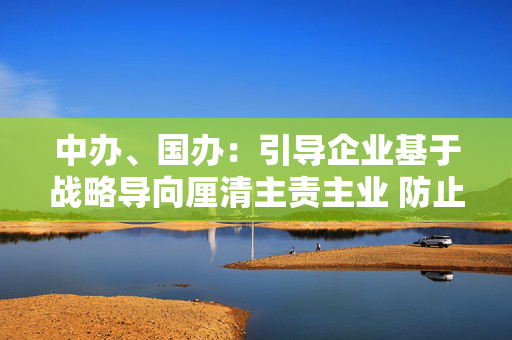 中办、国办：引导企业基于战略导向厘清主责主业 防止盲目多元化扩张、无序扩张