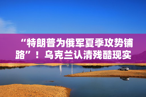 “特朗普为俄军夏季攻势铺路”！乌克兰认清残酷现实