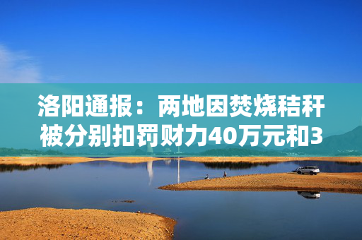 洛阳通报：两地因焚烧秸秆被分别扣罚财力40万元和30万元
