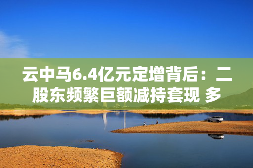 云中马6.4亿元定增背后：二股东频繁巨额减持套现 多名前十大流通股东加速离场