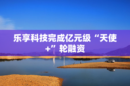 乐享科技完成亿元级“天使+”轮融资