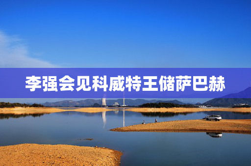李强会见科威特王储萨巴赫