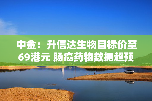 中金：升信达生物目标价至69港元 肠癌药物数据超预期
