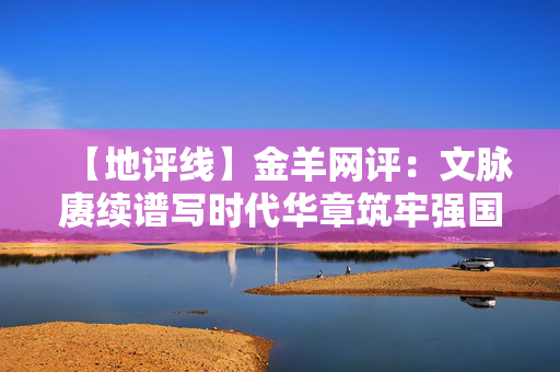 【地评线】金羊网评：文脉赓续谱写时代华章筑牢强国复兴文化根基