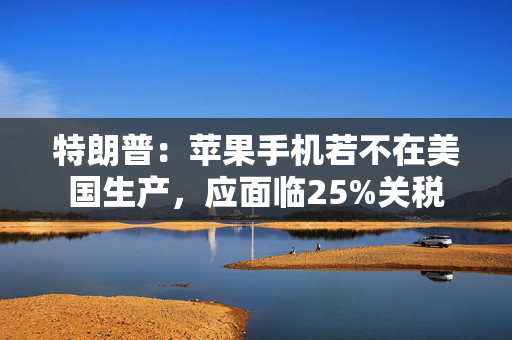特朗普：苹果手机若不在美国生产，应面临25%关税