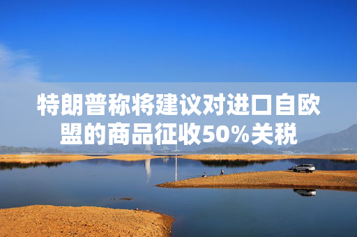 特朗普称将建议对进口自欧盟的商品征收50%关税