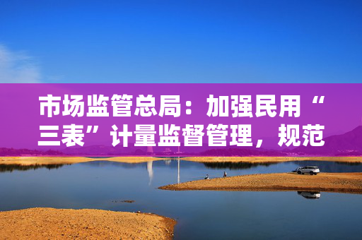 市场监管总局：加强民用“三表”计量监督管理，规范价格收费行为