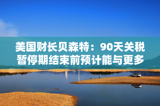 美国财长贝森特：90天关税暂停期结束前预计能与更多国家达成协议