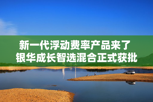 新一代浮动费率产品来了 银华成长智选混合正式获批