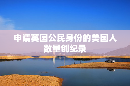申请英国公民身份的美国人数量创纪录