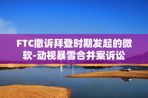 FTC撤诉拜登时期发起的微软-动视暴雪合并案诉讼