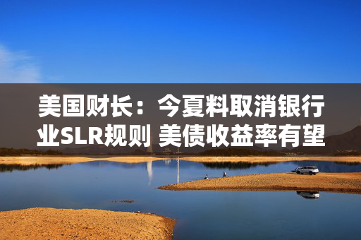 美国财长：今夏料取消银行业SLR规则 美债收益率有望大幅下跌