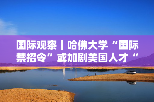 国际观察｜哈佛大学“国际禁招令”或加剧美国人才“出走潮”