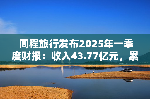  同程旅行发布2025年一季度财报：收入43.77亿元，累计年服务人次19.6亿