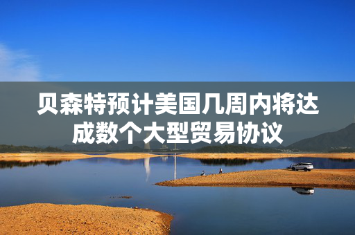 贝森特预计美国几周内将达成数个大型贸易协议