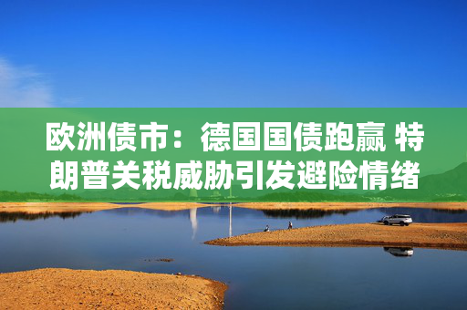 欧洲债市：德国国债跑赢 特朗普关税威胁引发避险情绪