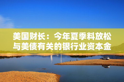 美国财长：今年夏季料放松与美债有关的银行业资本金规定