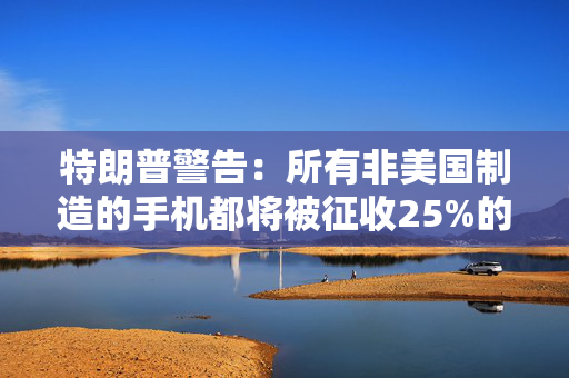特朗普警告：所有非美国制造的手机都将被征收25%的关税