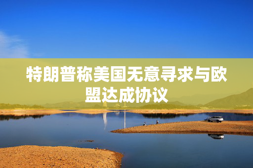 特朗普称美国无意寻求与欧盟达成协议