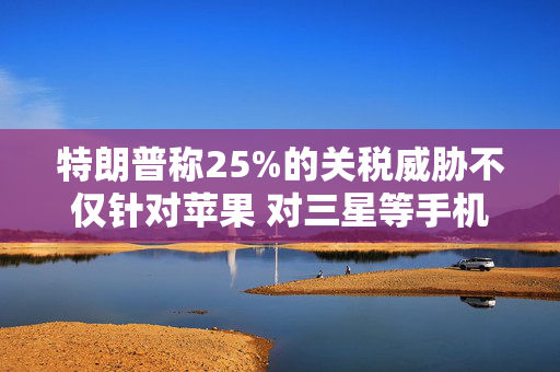 特朗普称25%的关税威胁不仅针对苹果 对三星等手机制造商同样适用