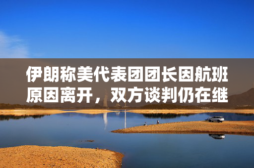 伊朗称美代表团团长因航班原因离开，双方谈判仍在继续