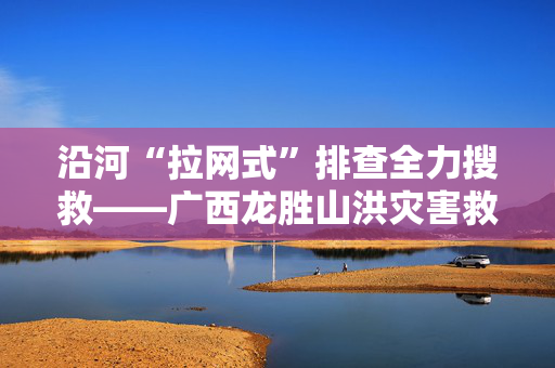 沿河“拉网式”排查全力搜救——广西龙胜山洪灾害救援现场见闻
