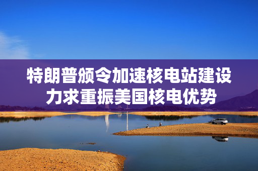 特朗普颁令加速核电站建设 力求重振美国核电优势