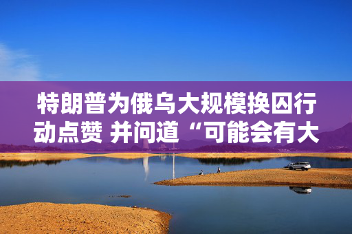 特朗普为俄乌大规模换囚行动点赞 并问道“可能会有大事发生？”
