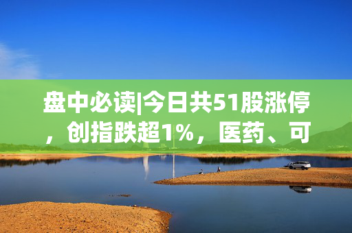 盘中必读|今日共51股涨停，创指跌超1%，医药、可控核聚变概念逆势走高